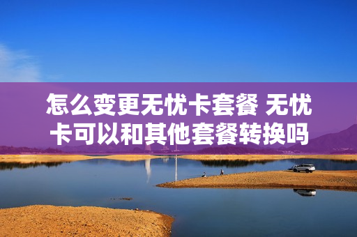 怎么变更无忧卡套餐 无忧卡可以和其他套餐转换吗