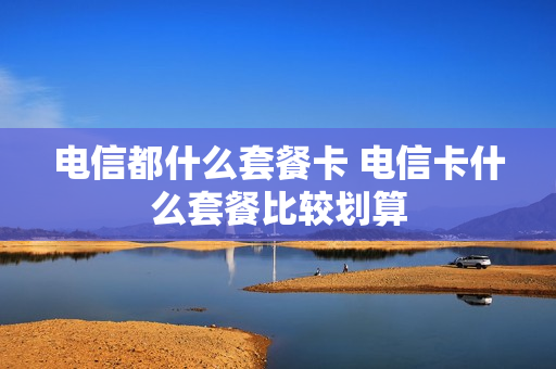 电信都什么套餐卡 电信卡什么套餐比较划算