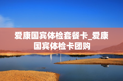 爱康国宾体检套餐卡_爱康国宾体检卡团购