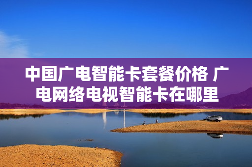 中国广电智能卡套餐价格 广电网络电视智能卡在哪里