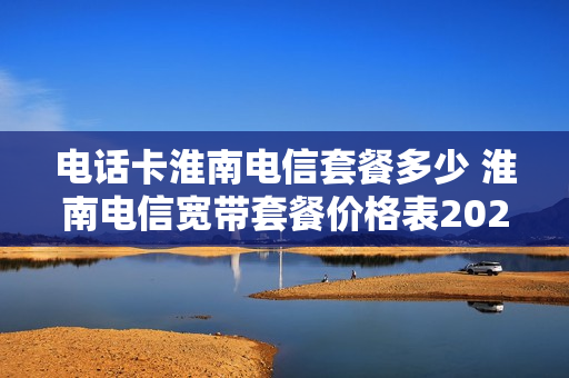 电话卡淮南电信套餐多少 淮南电信宽带套餐价格表2021