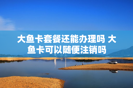 大鱼卡套餐还能办理吗 大鱼卡可以随便注销吗