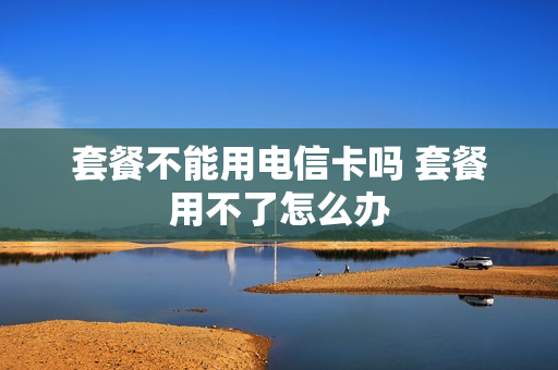 套餐不能用电信卡吗 套餐用不了怎么办