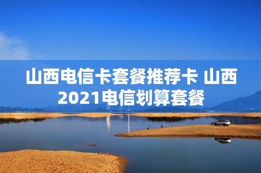 山西电信卡套餐推荐卡 山西2021电信划算套餐
