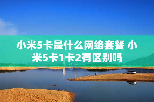 小米5卡是什么网络套餐 小米5卡1卡2有区别吗