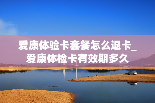 爱康体验卡套餐怎么退卡_爱康体检卡有效期多久