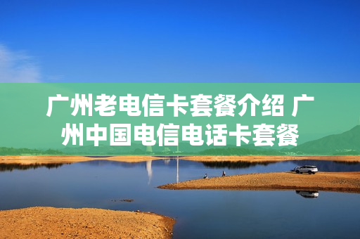 广州老电信卡套餐介绍 广州中国电信电话卡套餐