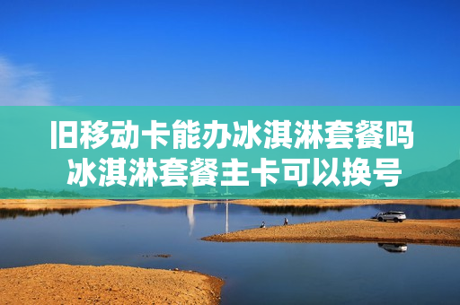 旧移动卡能办冰淇淋套餐吗 冰淇淋套餐主卡可以换号码