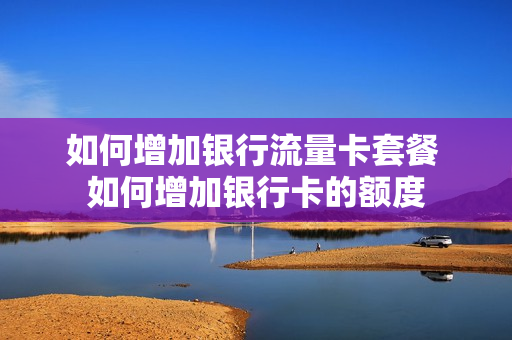 如何增加银行流量卡套餐 如何增加银行卡的额度