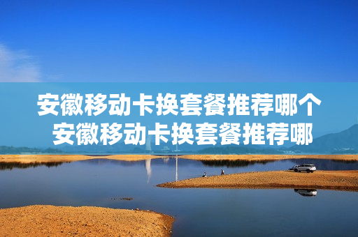 安徽移动卡换套餐推荐哪个 安徽移动卡换套餐推荐哪个号码