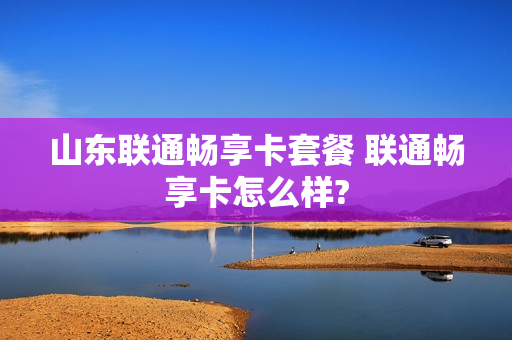 山东联通畅享卡套餐 联通畅享卡怎么样?