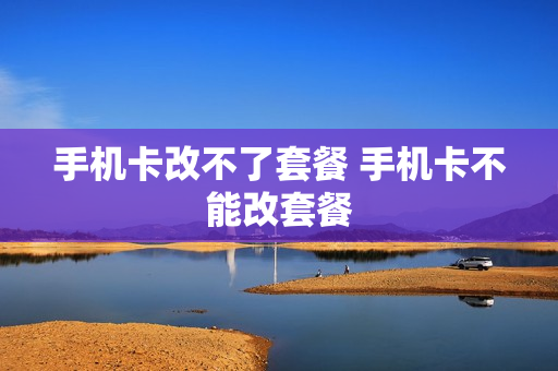 手机卡改不了套餐 手机卡不能改套餐