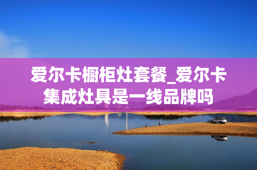 爱尔卡橱柜灶套餐_爱尔卡集成灶具是一线品牌吗