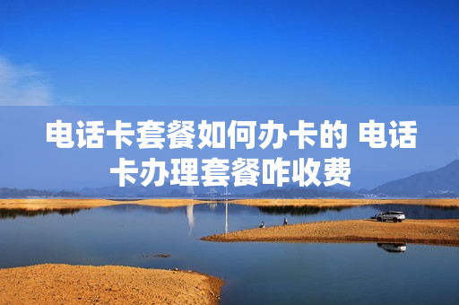 电话卡套餐如何办卡的 电话卡办理套餐咋收费