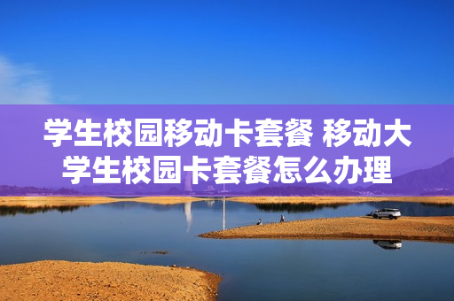 学生校园移动卡套餐 移动大学生校园卡套餐怎么办理