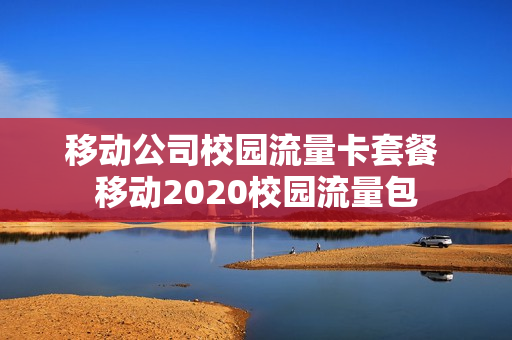 移动公司校园流量卡套餐 移动2020校园流量包
