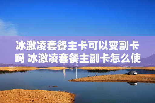 冰激凌套餐主卡可以变副卡吗 冰激凌套餐主副卡怎么使用