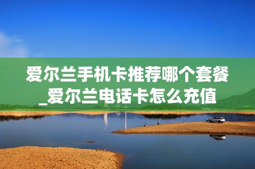 爱尔兰手机卡推荐哪个套餐_爱尔兰电话卡怎么充值