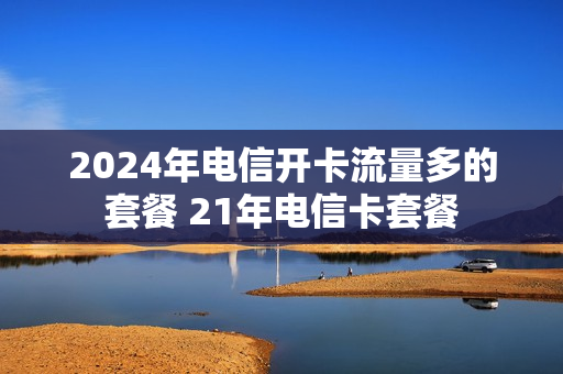 2024年电信开卡流量多的套餐 21年电信卡套餐
