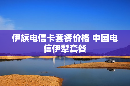 伊旗电信卡套餐价格 中国电信伊犁套餐