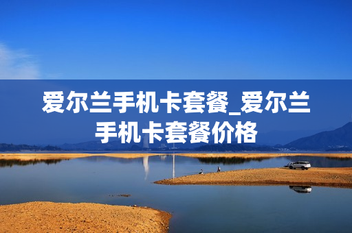 爱尔兰手机卡套餐_爱尔兰手机卡套餐价格