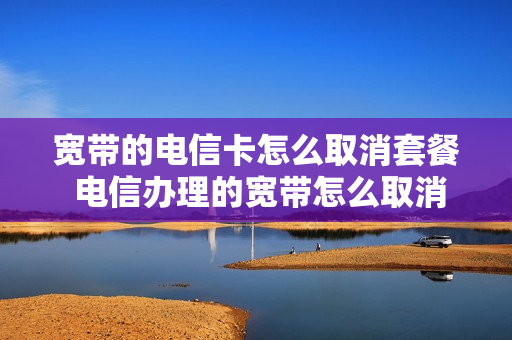 宽带的电信卡怎么取消套餐 电信办理的宽带怎么取消