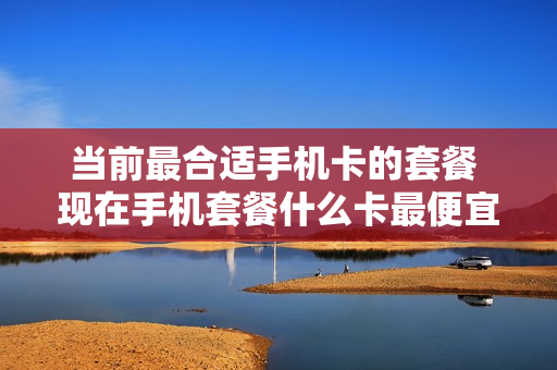 当前最合适手机卡的套餐 现在手机套餐什么卡最便宜