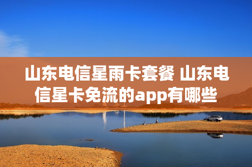 山东电信星雨卡套餐 山东电信星卡免流的app有哪些