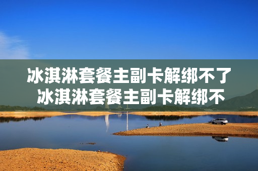 冰淇淋套餐主副卡解绑不了 冰淇淋套餐主副卡解绑不了吗