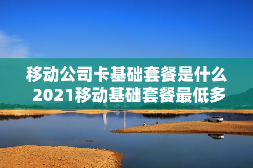 移动公司卡基础套餐是什么 2021移动基础套餐最低多少钱