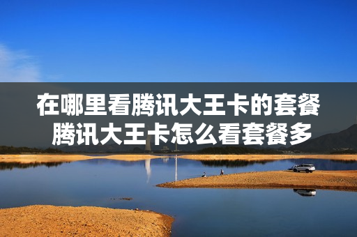 在哪里看腾讯大王卡的套餐 腾讯大王卡怎么看套餐多少钱