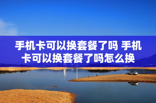 手机卡可以换套餐了吗 手机卡可以换套餐了吗怎么换