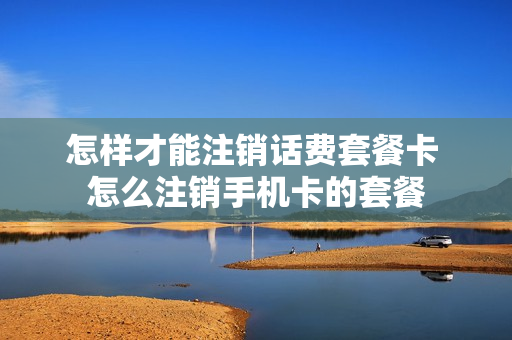 怎样才能注销话费套餐卡 怎么注销手机卡的套餐