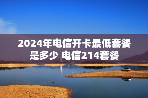 2024年电信开卡最低套餐是多少 电信214套餐