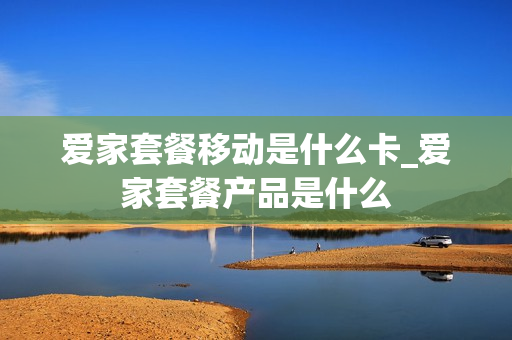 爱家套餐移动是什么卡_爱家套餐产品是什么
