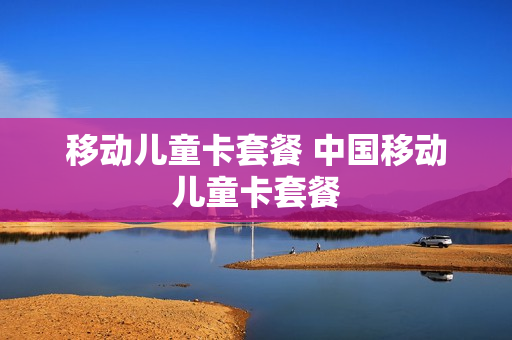 移动儿童卡套餐 中国移动儿童卡套餐