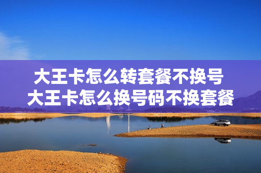 大王卡怎么转套餐不换号 大王卡怎么换号码不换套餐