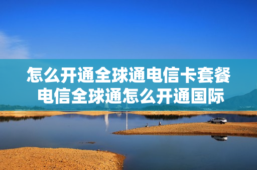 怎么开通全球通电信卡套餐 电信全球通怎么开通国际漫游