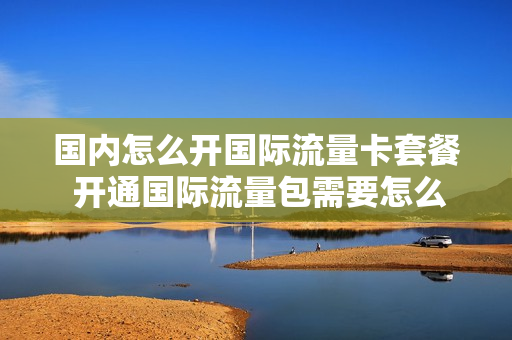 国内怎么开国际流量卡套餐 开通国际流量包需要怎么设置手机