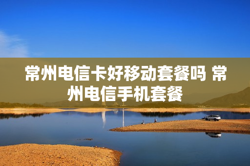 常州电信卡好移动套餐吗 常州电信手机套餐
