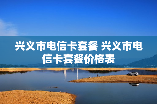 兴义市电信卡套餐 兴义市电信卡套餐价格表