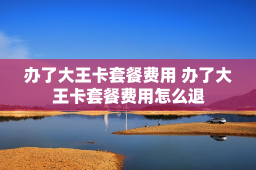 办了大王卡套餐费用 办了大王卡套餐费用怎么退