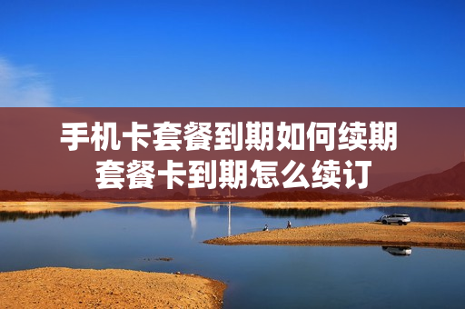 手机卡套餐到期如何续期 套餐卡到期怎么续订