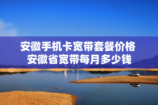 安徽手机卡宽带套餐价格 安徽省宽带每月多少钱