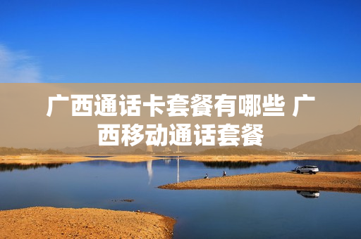 广西通话卡套餐有哪些 广西移动通话套餐