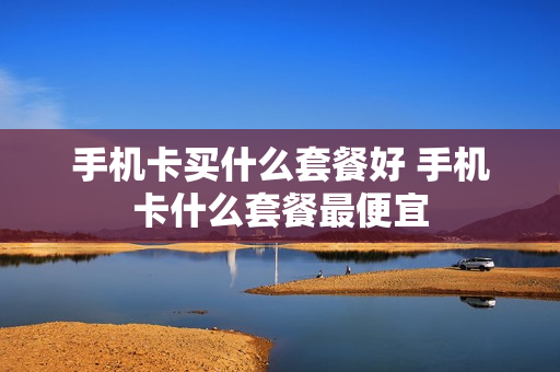 手机卡买什么套餐好 手机卡什么套餐最便宜