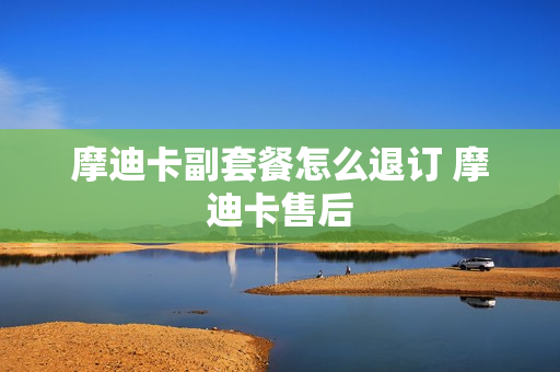 摩迪卡副套餐怎么退订 摩迪卡售后