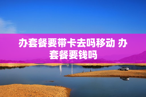 办套餐要带卡去吗移动 办套餐要钱吗