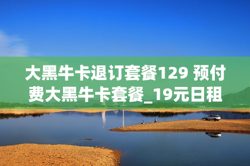 大黑牛卡退订套餐129 预付费大黑牛卡套餐_19元日租800m档