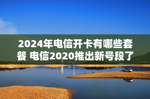 2024年电信开卡有哪些套餐 电信2020推出新号段了吗